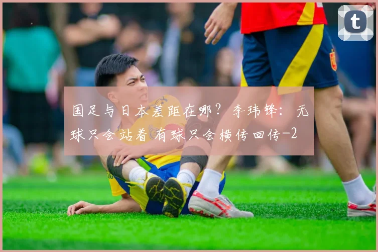 国足与日本差距在哪？李玮锋：无球只会站着 有球只会横传回传