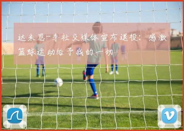 达米恩-李社交媒体宣布退役：感激篮球运动给予我的一切