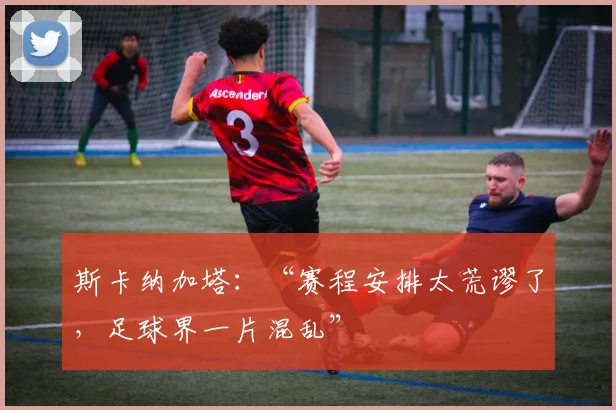 斯卡纳加塔：“赛程安排太荒谬了，足球界一片混乱”