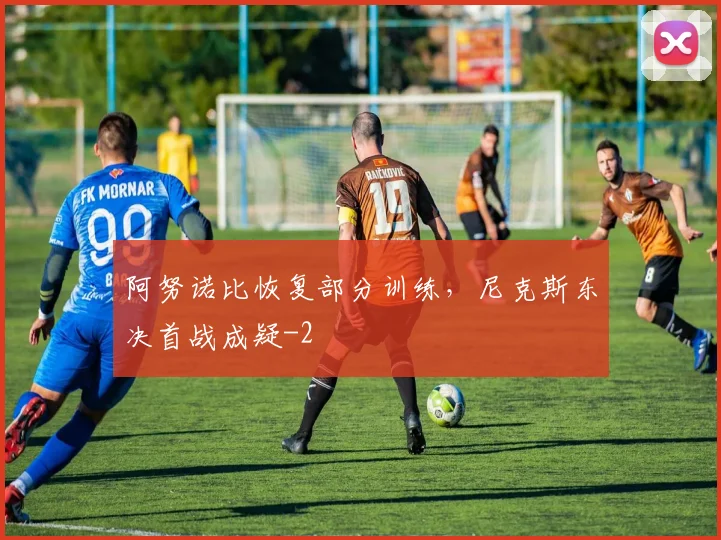 阿努诺比恢复部分训练，尼克斯东决首战成疑